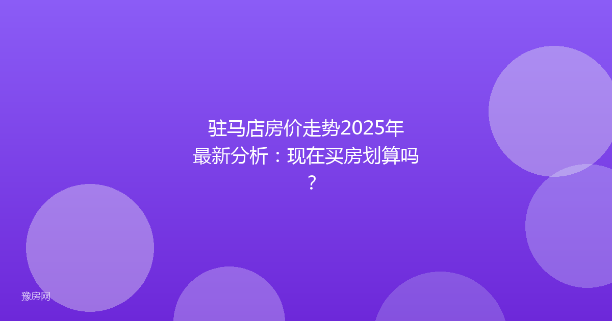 驻马店房价走势2025年最新分析:现在买房划算吗?