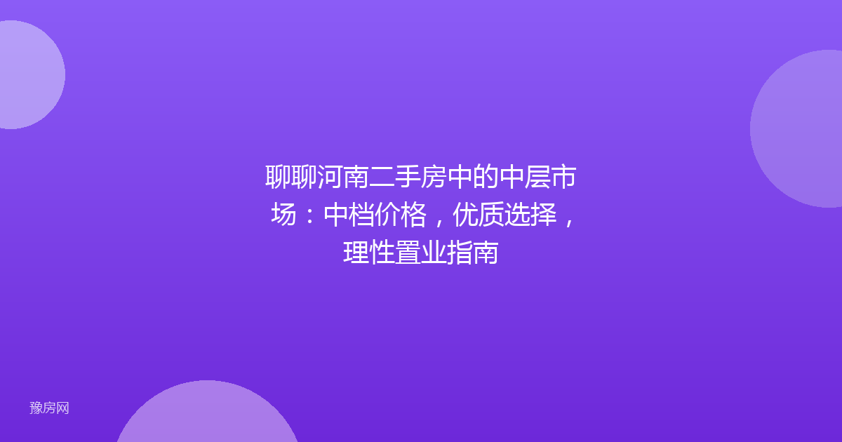 聊聊河南二手房中的中层市场:中档价格,优质选择,理性置业指南