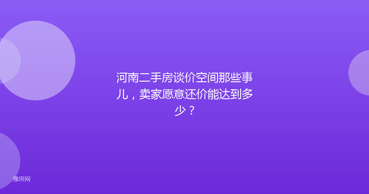 河南二手房谈价空间那些事儿，卖家愿意还价能达到多少？